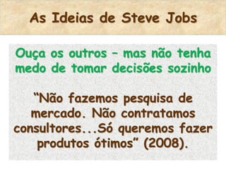 As Ideias de Steve Jobs

Ouça os outros – mas não tenha
medo de tomar decisões sozinho

   “Não fazemos pesquisa de
   mercado. Não contratamos
consultores...Só queremos fazer
    produtos ótimos” (2008).
 