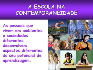 A ESCOLA NA
      CONTEMPORANEIDADE

As pessoas que
vivem em ambientes
e sociedades
diferentes
desenvolvem
aspectos diferentes
do seu potencial de
aprendizagem.
 