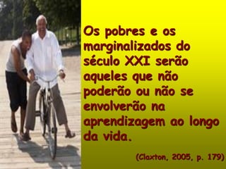 Os pobres e os
marginalizados do
século XXI serão
aqueles que não
poderão ou não se
envolverão na
aprendizagem ao longo
da vida.
        (Claxton, 2005, p. 179)
 