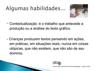    Contextualização: é o trabalho que antecede a
    produção ou a análise do texto gráfico.

- Crianças produzem textos pensando em ações,
  em práticas, em situações reais, nunca em coisas
  utópicas, que não existem, que não são de seu
  domínio.
 