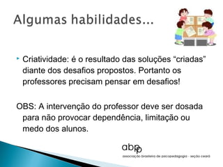    Criatividade: é o resultado das soluções “criadas”
    diante dos desafios propostos. Portanto os
    professores precisam pensar em desafios!

OBS: A intervenção do professor deve ser dosada
 para não provocar dependência, limitação ou
 medo dos alunos.
 