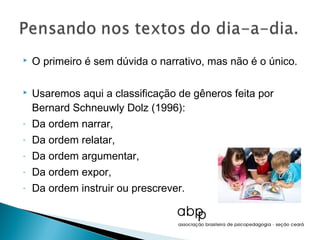    O primeiro é sem dúvida o narrativo, mas não é o único.

   Usaremos aqui a classificação de gêneros feita por
    Bernard Schneuwly Dolz (1996):
-   Da ordem narrar,
-   Da ordem relatar,
-   Da ordem argumentar,
-   Da ordem expor,
-   Da ordem instruir ou prescrever.
 