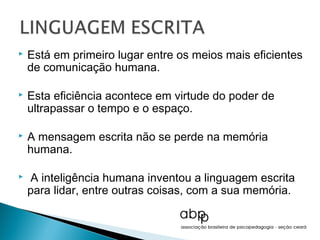    Está em primeiro lugar entre os meios mais eficientes
    de comunicação humana.

   Esta eficiência acontece em virtude do poder de
    ultrapassar o tempo e o espaço.

   A mensagem escrita não se perde na memória
    humana.

   A inteligência humana inventou a linguagem escrita
    para lidar, entre outras coisas, com a sua memória.
 