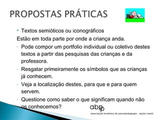    Textos semióticos ou iconográficos
Estão em toda parte por onde a criança anda.
-   Pode compor um portfolio individual ou coletivo destes
    textos a partir das pesquisas das crianças e da
    professora.
-   Resgatar primeiramente os símbolos que as crianças
    já conhecem.
-   Veja a localização destes, para que e para quem
    servem.
-   Questione como saber o que significam quando não
    os conhecemos?
 