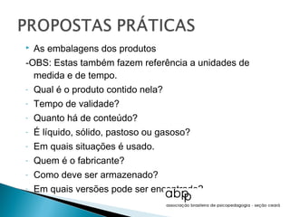    As embalagens dos produtos
-OBS: Estas também fazem referência a unidades de
  medida e de tempo.
-   Qual é o produto contido nela?
-   Tempo de validade?
-   Quanto há de conteúdo?
-   É líquido, sólido, pastoso ou gasoso?
-   Em quais situações é usado.
-   Quem é o fabricante?
-   Como deve ser armazenado?
-   Em quais versões pode ser encontrado?
 