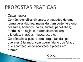    Caixa mágica
-   Contém utensílios diversos: brinquedos de uma
    forma geral (bichos, meios de transporte, telefone,
    celulares, bonecos, bolas, armas, panelinhas),
    produtos de higiene, materiais escolares,
    bijuterias, chapéus, máscaras, etc.
-   Contém ainda placas com perguntas do tipo:
    quem está falando, com quem fala, o que fala, o
    que acontece, onde acontece e placas em
    branco.
 