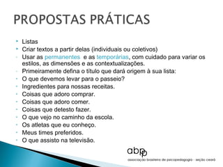    Listas
   Criar textos a partir delas (individuais ou coletivos)
-   Usar as permanentes e as temporárias, com cuidado para variar os
    estilos, as dimensões e as contextualizações.
-   Primeiramente defina o título que dará origem à sua lista:
•   O que devemos levar para o passeio?
•   Ingredientes para nossas receitas.
•   Coisas que adoro comprar.
•   Coisas que adoro comer.
•   Coisas que detesto fazer.
•   O que vejo no caminho da escola.
•   Os atletas que eu conheço.
•   Meus times preferidos.
•   O que assisto na televisão.
 