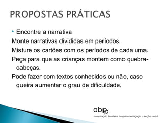 Encontre a narrativa
Monte narrativas divididas em períodos.
Misture os cartões com os períodos de cada uma.
Peça para que as crianças montem como quebra-
 cabeças.
Pode fazer com textos conhecidos ou não, caso
 queira aumentar o grau de dificuldade.
 