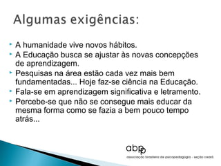    A humanidade vive novos hábitos.
   A Educação busca se ajustar às novas concepções
    de aprendizagem.
   Pesquisas na área estão cada vez mais bem
    fundamentadas... Hoje faz-se ciência na Educação.
   Fala-se em aprendizagem significativa e letramento.
   Percebe-se que não se consegue mais educar da
    mesma forma como se fazia a bem pouco tempo
    atrás...
 