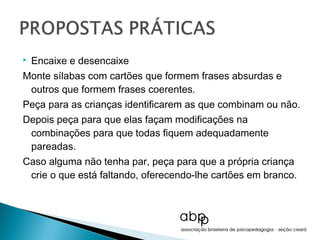    Encaixe e desencaixe
Monte sílabas com cartões que formem frases absurdas e
 outros que formem frases coerentes.
Peça para as crianças identificarem as que combinam ou não.
Depois peça para que elas façam modificações na
 combinações para que todas fiquem adequadamente
 pareadas.
Caso alguma não tenha par, peça para que a própria criança
 crie o que está faltando, oferecendo-lhe cartões em branco.
 