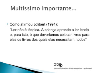    Como afirmou Jolibert (1994):
    “Ler não é técnica. A criança aprende a ler lendo
    e, para isto, é que deveríamos colocar livres para
    elas os livros dos quais elas necessitam, todos”
 