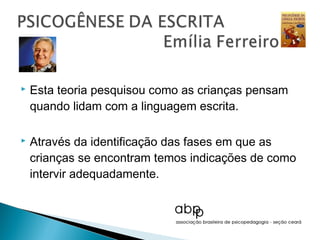    Esta teoria pesquisou como as crianças pensam
    quando lidam com a linguagem escrita.

   Através da identificação das fases em que as
    crianças se encontram temos indicações de como
    intervir adequadamente.
 