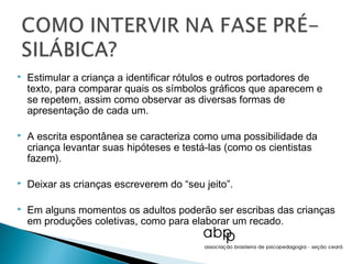    Estimular a criança a identificar rótulos e outros portadores de
    texto, para comparar quais os símbolos gráficos que aparecem e
    se repetem, assim como observar as diversas formas de
    apresentação de cada um.

   A escrita espontânea se caracteriza como uma possibilidade da
    criança levantar suas hipóteses e testá-las (como os cientistas
    fazem).

   Deixar as crianças escreverem do “seu jeito”.

   Em alguns momentos os adultos poderão ser escribas das crianças
    em produções coletivas, como para elaborar um recado.
 