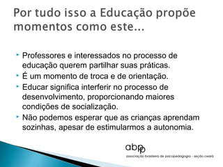   Professores e interessados no processo de
    educação querem partilhar suas práticas.
   É um momento de troca e de orientação.
   Educar significa interferir no processo de
    desenvolvimento, proporcionando maiores
    condições de socialização.
   Não podemos esperar que as crianças aprendam
    sozinhas, apesar de estimularmos a autonomia.
 