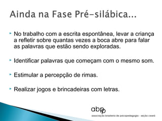    No trabalho com a escrita espontânea, levar a criança
    a refletir sobre quantas vezes a boca abre para falar
    as palavras que estão sendo exploradas.

   Identificar palavras que começam com o mesmo som.

   Estimular a percepção de rimas.

   Realizar jogos e brincadeiras com letras.
 