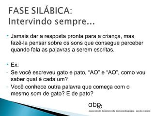    Jamais dar a resposta pronta para a criança, mas
    fazê-la pensar sobre os sons que consegue perceber
    quando fala as palavras a serem escritas.

   Ex:
-   Se você escreveu gato e pato, “AO” e “AO”, como vou
    saber qual é cada um?
-   Você conhece outra palavra que começa com o
    mesmo som de gato? E de pato?
 
