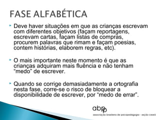    Deve haver situações em que as crianças escrevam
    com diferentes objetivos (façam reportagens,
    escrevam cartas, façam listas de compras,
    procurem palavras que rimam e façam poesias,
    contem histórias, elaborem regras, etc).
   O mais importante neste momento é que as
    crianças adquiram mais fluência e não tenham
    “medo” de escrever.
   Quando se corrige demasiadamente a ortografia
    nesta fase, corre-se o risco de bloquear a
    disponibilidade de escrever, por “medo de errar”.
 