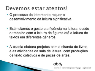    O processo de letramento requer o
    desenvolvimento da leitura significativa.

   Estimulamos o gosto e a fluência na leitura, desde
    o trabalho com a leitura de figuras até a leitura de
    textos em diferentes gêneros.

   A escola elabora projetos com a ciranda de livros
    e as atividades da sala de leitura, com produções
    de texto coletivos e de peças de artes.
 