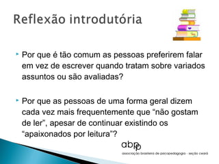    Por que é tão comum as pessoas preferirem falar
    em vez de escrever quando tratam sobre variados
    assuntos ou são avaliadas?

   Por que as pessoas de uma forma geral dizem
    cada vez mais frequentemente que “não gostam
    de ler”, apesar de continuar existindo os
    “apaixonados por leitura”?
 