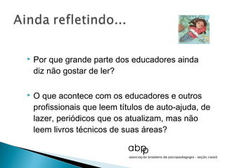    Por que grande parte dos educadores ainda
    diz não gostar de ler?

   O que acontece com os educadores e outros
    profissionais que leem títulos de auto-ajuda, de
    lazer, periódicos que os atualizam, mas não
    leem livros técnicos de suas áreas?
 