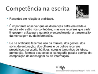    Recentes em relação à oralidade.

   É importante observar que as diferenças entre oralidade e
    escrita não estão nos conteúdos, mas nos recursos que cada
    linguagem utiliza para garantir o entendimento, a transmissão
    da mensagem ou da informação.

   Se na oralidade fazemos uso da mímica, dos gestos, dos
    sons, da entonação, dos olhares e de outros recursos
    prosódicos, na escrita há tipos, cores e tamanhos de letras,
    pontuação, formato dos textos e iconografia geral a serviço da
    composição da mensagem ou da informação.
 