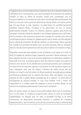   113
L’apparition de ces nouvelles plates-formes révolutionne donc non seulement la diffusion de
l’information et les communications, mais aussi les pratiques de recrutement et de recherche
d’emploi en ligne, en offrant de nouvelles avenues pour communiquer avec les
recruteurs/candidats et les convaincre de venir relever de nouveaux défis professionnels. On
définit ces nouveaux outils comme des plates-formes Internet dédiées aux réseaux sociaux
que l’on peut diviser en deux catégories : les plates-formes de sociabilité personnelle
(Facebook, Pinterest Meetic, Friendster) et les plates-formes de mise en relation
professionnelle (LinkedIn, Viadeo). Ces dernières, également appelées plates-formes de
réseautage, constituent d’abord des alternatives aux CVthèques proposées par les job boards.
Pour les recruteurs, elles présentent en premier lieu l’avantage d’un moindre coût et dans un
second temps de pouvoir atteindre les candidats passifs, dont les profils sont tant recherchés
par les cabinets de recrutement. Du côté des candidats, ces plates-formes offrent avant tout
une visibilité et la possibilité de mettre à jour son profil numérique. Pour les utilisateurs
intensifs, elles deviennent également des outils de gestion d’identité et de réputation en ligne.
Néanmoins, comme dans toute entreprise sociale, la prudence est de rigueur sur la Toile. Le
Web 2.0 comporte de nombreux risques, notamment concernant l’identité numérique. Il est
donc important de mettre à jour et de surveiller régulièrement les informations rattachées à
notre profil sur la Toile. La prudence quant au choix des relations à accepter ou non dans son
réseau est aussi de mise. Si l’on introduit dans son réseau des personnes qu’on connaît peu,
on risque d’avoir des mauvaises surprises, et cela pourrait avoir des incidences négatives sur
notre e-réputation. Ainsi, pour être efficace, l’utilisation des médias sociaux doit être
réfléchie car lorsqu’ils sont bien utilisés, ils offrent un potentiel incroyable quant au partage
d’informations pertinentes pour les membres d’un réseau. Dans cette logique, il est aussi
important de créer sa propre identité numérique que de la maîtriser : on assiste ainsi au
développement du personal branding. Il s’agit d’une méthode visant à assurer son
employabilité et sa visibilité auprès des entreprises à travers la gestion efficace de son
identité et de sa réputation professionnelle en face à face et sur Internet.
Dans une certaine mesure, les réseaux sociaux professionnels entrent ainsi en concurrence
avec les job boards et s’établissent progressivement comme un canal de recrutement
complémentaire. En intégrant dans ces outils la possibilité d’évaluer et de filtrer
l’information, ces plates-formes permettent d’éliminer le problème du « dilemme
transparence-bruit » que l’on retrouve sur les sites de recrutement en ligne. L’utilisation des
 