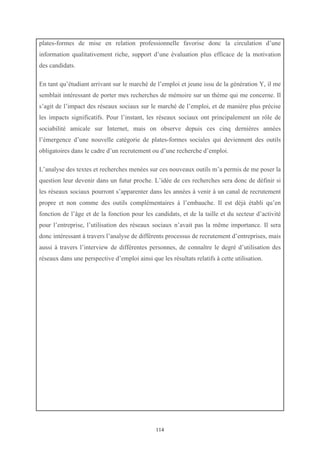   114
plates-formes de mise en relation professionnelle favorise donc la circulation d’une
information qualitativement riche, support d’une évaluation plus efficace de la motivation
des candidats.
En tant qu’étudiant arrivant sur le marché de l’emploi et jeune issu de la génération Y, il me
semblait intéressant de porter mes recherches de mémoire sur un thème qui me concerne. Il
s’agit de l’impact des réseaux sociaux sur le marché de l’emploi, et de manière plus précise
les impacts significatifs. Pour l’instant, les réseaux sociaux ont principalement un rôle de
sociabilité amicale sur Internet, mais on observe depuis ces cinq dernières années
l’émergence d’une nouvelle catégorie de plates-formes sociales qui deviennent des outils
obligatoires dans le cadre d’un recrutement ou d’une recherche d’emploi.
L’analyse des textes et recherches menées sur ces nouveaux outils m’a permis de me poser la
question leur devenir dans un futur proche. L’idée de ces recherches sera donc de définir si
les réseaux sociaux pourront s’apparenter dans les années à venir à un canal de recrutement
propre et non comme des outils complémentaires à l’embauche. Il est déjà établi qu’en
fonction de l’âge et de la fonction pour les candidats, et de la taille et du secteur d’activité
pour l’entreprise, l’utilisation des réseaux sociaux n’avait pas la même importance. Il sera
donc intéressant à travers l’analyse de différents processus de recrutement d’entreprises, mais
aussi à travers l’interview de différentes personnes, de connaître le degré d’utilisation des
réseaux dans une perspective d’emploi ainsi que les résultats relatifs à cette utilisation.
 