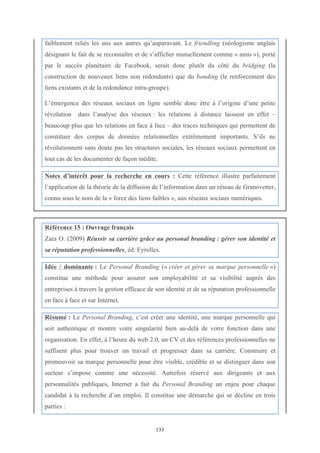   133
faiblement reliés les uns aux autres qu’auparavant. Le friendling (néologisme anglais
désignant le fait de se reconnaître et de s’afficher mutuellement comme « amis »), porté
par le succès planétaire de Facebook, serait donc plutôt du côté du bridging (la
construction de nouveaux liens non redondants) que du bonding (le renforcement des
liens existants et de la redondance intra-groupe).
L’émergence des réseaux sociaux en ligne semble donc être à l’origine d’une petite
révolution dans l’analyse des réseaux : les relations à distance laissent en effet –
beaucoup plus que les relations en face à face – des traces techniques qui permettent de
constituer des corpus de données relationnelles extrêmement importants. S’ils ne
révolutionnent sans doute pas les structures sociales, les réseaux sociaux permettent en
tout cas de les documenter de façon inédite.
Notes d’intérêt pour la recherche en cours : Cette référence illustre parfaitement
l’application de la théorie de la diffusion de l’information dans un réseau de Granovetter,
connu sous le nom de la « force des liens faibles », aux réseaux sociaux numériques.
	
  
Référence 15 : Ouvrage français
Zara O. (2009) Réussir sa carrière grâce au personal branding : gérer son identité et
sa réputation professionnelles, éd. Eyrolles.
Idée / dominante : Le Personal Branding (« créer et gérer sa marque personnelle »)
constitue une méthode pour assurer son employabilité et sa visibilité auprès des
entreprises à travers la gestion efficace de son identité et de sa réputation professionnelle
en face à face et sur Internet.
Résumé : Le Personal Branding, c’est créer une identité, une marque personnelle qui
soit authentique et montre votre singularité bien au-delà de votre fonction dans une
organisation. En effet, à l’heure du web 2.0, un CV et des références professionnelles ne
suffisent plus pour trouver un travail et progresser dans sa carrière. Construire et
promouvoir sa marque personnelle pour être visible, crédible et se distinguer dans son
secteur s’impose comme une nécessité. Autrefois réservé aux dirigeants et aux
personnalités publiques, Internet a fait du Personal Branding un enjeu pour chaque
candidat à la recherche d’un emploi. Il constitue une démarche qui se décline en trois
parties :
 