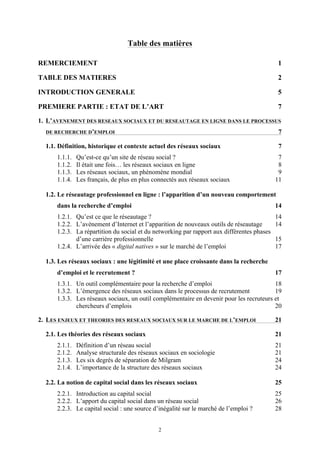   2
Table des matières
REMERCIEMENT 1	
  
TABLE DES MATIERES 2	
  
INTRODUCTION GENERALE 5	
  
PREMIERE PARTIE : ETAT DE L’ART 7	
  
1.	
   L’AVENEMENT DES RESEAUX SOCIAUX ET DU RESEAUTAGE EN LIGNE DANS LE PROCESSUS
DE RECHERCHE D’EMPLOI 7
	
  
1.1.	
  Définition, historique et contexte actuel des réseaux sociaux 7	
  
1.1.1.	
   Qu’est-ce qu’un site de réseau social ? 7	
  
1.1.2.	
   Il était une fois… les réseaux sociaux en ligne 8	
  
1.1.3.	
   Les réseaux sociaux, un phénomène mondial 9	
  
1.1.4.	
   Les français, de plus en plus connectés aux réseaux sociaux 11
	
  
1.2.	
  Le réseautage professionnel en ligne : l’apparition d’un nouveau comportement
dans la recherche d’emploi 14	
  
1.2.1.	
   Qu’est ce que le réseautage ? 14	
  
1.2.2.	
   L’avènement d’Internet et l’apparition de nouveaux outils de réseautage 14	
  
1.2.3.	
   La répartition du social et du networking par rapport aux différentes phases
d’une carrière professionnelle 15	
  
1.2.4.	
   L’arrivée des « digital natives » sur le marché de l’emploi 17
	
  
1.3.	
  Les réseaux sociaux : une légitimité et une place croissante dans la recherche
d’emploi et le recrutement ? 17	
  
1.3.1.	
   Un outil complémentaire pour la recherche d’emploi 18	
  
1.3.2.	
   L’émergence des réseaux sociaux dans le processus de recrutement 19	
  
1.3.3.	
   Les réseaux sociaux, un outil complémentaire en devenir pour les recruteurs et
chercheurs d’emplois 20	
  
2.	
   LES ENJEUX ET THEORIES DES RESEAUX SOCIAUX SUR LE MARCHE DE L’EMPLOI 21
	
  
2.1.	
  Les théories des réseaux sociaux 21	
  
2.1.1.	
   Définition d’un réseau social 21	
  
2.1.2.	
   Analyse structurale des réseaux sociaux en sociologie 21	
  
2.1.3.	
   Les six degrés de séparation de Milgram 24	
  
2.1.4.	
   L’importance de la structure des réseaux sociaux 24
	
  
2.2.	
  La notion de capital social dans les réseaux sociaux 25	
  
2.2.1.	
   Introduction au capital social 25	
  
2.2.2.	
   L’apport du capital social dans un réseau social 26	
  
2.2.3.	
   Le capital social : une source d’inégalité sur le marché de l’emploi ? 28	
  
 