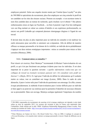   33
employeur potentiel. Selon une enquête récente menée par l’institut Ipsos Loyalty18
sur plus
de 390 DRH et spécialistes du recrutement, plus d'un employeur sur cinq consulte le profil de
ses candidats sur les sites des réseaux sociaux. Prenons un exemple : si un recruteur rentre le
nom d'un candidat dans un moteur de recherche, quels résultats va-t-il obtenir ? Des photos
embarrassantes mises en ligne sur Facebook… ou bien il pourrait s’agir d’un lien redirigeant
vers son blog mettant en valeur ses centres d’intérêts et son expérience professionnelle, ou
encore son profil LinkedIn qui comprend plusieurs témoignages élogieux à l’égard de son
travail.
Il devient donc de plus en plus important pour un individu de connaître et de maîtriser les
outils nécessaires pour surveiller et entretenir son e-réputation. Afin de définir de manière
efficace sa marque personnelle et lui donner de la visibilité, un individu devra préalablement
s’appuyer sur deux notions stratégiques importantes : mieux se connaître pour mieux se faire
connaître (Montoya, 2008).
3.1.1. Comment mieux se connaître ?
Pour réussir cet exercice, Peter Montoya19
recommande d’effectuer l’auto-évaluation de son
profil, ce qui n’est pas forcément une pratique évidente pour tous les individus. Il est alors
important de se poser la question suivante : « quelles informations voulez-vous que vos
collègues de travail ou éventuels recruteurs puissent voir s’ils consultent votre profil sur
Internet ? » (Doyle, 2011). Il s’agit pour l’individu de définir les informations qu’il souhaite
mettre en valeur, tout en contrôlant son image (Lorenz, 2009). Dans le cadre de cette
démarche, il peut s’avérer utile pour l’individu de questionner son entourage. En effet, comme
évoqué précédemment, la méthode d’auto-évaluation peut s’avérer difficile pour un individu
et faire appel à un point de vue extérieur peut lui permettre d’identifier de nouveaux éléments
sur sa personnalité. Dans son ouvrage, Montoya souligne également l’importance du nombre
	
  	
  	
  	
  	
  	
  	
  	
  	
  	
  	
  	
  	
  	
  	
  	
  	
  	
  	
  	
  	
  	
  	
  	
  	
  	
  	
  	
  	
  	
  	
  	
  	
  	
  	
  	
  	
  	
  	
  	
  	
  	
  	
  	
  	
  	
  	
  	
  	
  	
  	
  	
  	
  	
  	
  	
  
18 390 DRH, responsables du recrutement, du sourcing et de la marque employeur ont répondu à cette étude
online au mois de septembre 2012. Les secteurs qui recrutent le plus en France sont représentés dans
l’échantillon. Etude réalisée par le pôle ‘ERM’ (Employee Relationship Management) d’Ipsos Loyalty. Pour
consulter les résultats de l’étude : http://www.ipsos.fr/ipsos-loyalty/actualites/2012-10-25-l-avenir-recrutement-l-
ere-web-20-et-reseaux-sociaux
19 Peter Montoya est l'auteur du livre « The Brand Called You ». Paru en 2008, il explique le concept de
« Personal Branding » et la manière dont valoriser sa marque personnelle à travers l’étude de différents cas de
figure.
 