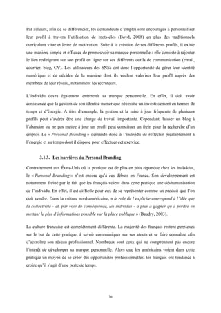   36
Par ailleurs, afin de se différencier, les demandeurs d’emploi sont encouragés à personnaliser
leur profil à travers l’utilisation de mots-clés (Boyd, 2008) en plus des traditionnels
curriculum vitae et lettre de motivation. Suite à la création de ses différents profils, il existe
une manière simple et efficace de promouvoir sa marque personnelle : elle consiste à rajouter
le lien redirigeant sur son profil en ligne sur ses différents outils de communication (email,
courrier, blog, CV). Les utilisateurs des SNSs ont donc l’opportunité de gérer leur identité
numérique et de décider de la manière dont ils veulent valoriser leur profil auprès des
membres de leur réseau, notamment les recruteurs.
L’individu devra également entretenir sa marque personnelle. En effet, il doit avoir
conscience que la gestion de son identité numérique nécessite un investissement en termes de
temps et d’énergie. A titre d’exemple, la gestion et la mise à jour fréquente de plusieurs
profils peut s’avérer être une charge de travail importante. Cependant, laisser un blog à
l’abandon ou ne pas mettre à jour un profil peut constituer un frein pour la recherche d’un
emploi. Le « Personal Branding » demande donc à l’individu de réfléchir préalablement à
l’énergie et au temps dont il dispose pour effectuer cet exercice.
3.1.3. Les barrières du Personal Branding
Contrairement aux États-Unis où la pratique est de plus en plus répandue chez les individus,
le « Personal Branding » n’est encore qu’à ces débuts en France. Son développement est
notamment freiné par le fait que les français voient dans cette pratique une déshumanisation
de l’individu. En effet, il est difficile pour eux de se représenter comme un produit que l’on
doit vendre. Dans la culture nord-américaine, « le rôle de l’explicite correspond à l’idée que
la collectivité - et, par voie de conséquence, les individus - a plus à gagner qu’à perdre en
mettant le plus d’informations possible sur la place publique » (Baudry, 2003).
La culture française est complètement différente. La majorité des français restent perplexes
sur le but de cette pratique, à savoir communiquer sur ses atouts et se faire connaître afin
d’accroître son réseau professionnel. Nombreux sont ceux qui ne comprennent pas encore
l’intérêt de développer sa marque personnelle. Alors que les américains voient dans cette
pratique un moyen de se créer des opportunités professionnelles, les français ont tendance à
croire qu’il s’agit d’une perte de temps.
 