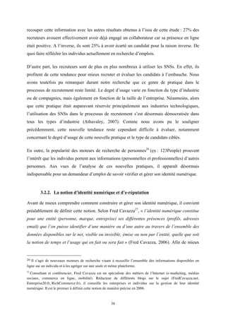   38
recouper cette information avec les autres résultats obtenus à l’issu de cette étude : 27% des
recruteurs avouent effectivement avoir déjà engagé un collaborateur car sa présence en ligne
était positive. A l’inverse, ils sont 25% à avoir écarté un candidat pour la raison inverse. De
quoi faire réfléchir les individus actuellement en recherche d’emplois.
D’autre part, les recruteurs sont de plus en plus nombreux à utiliser les SNSs. En effet, ils
profitent de cette tendance pour mieux recruter et évaluer les candidats à l’embauche. Nous
avons toutefois pu remarquer durant notre recherche que ce genre de pratique dans le
processus de recrutement reste limité. Le degré d’usage varie en fonction du type d’industrie
ou de compagnies, mais également en fonction de la taille de l’entreprise. Néanmoins, alors
que cette pratique était auparavant réservée principalement aux industries technologiques,
l’utilisation des SNSs dans le processus de recrutement s’est désormais démocratisée dans
tous les types d’industrie (Athavaley, 2007). Comme nous avons pu le souligner
précédemment, cette nouvelle tendance reste cependant difficile à évaluer, notamment
concernant le degré d’usage de cette nouvelle pratique et le type de candidats ciblés.
En outre, la popularité des moteurs de recherche de personnes26
(ex : 123People) prouvent
l’intérêt que les individus portent aux informations (personnelles et professionnelles) d’autres
personnes. Aux vues de l’analyse de ces nouvelles pratiques, il apparaît désormais
indispensable pour un demandeur d’emploi de savoir vérifier et gérer son identité numérique.
3.2.2. La notion d’identité numérique et d’e-réputation
Avant de mieux comprendre comment construire et gérer son identité numérique, il convient
préalablement de définir cette notion. Selon Fred Cavazza27
, « l’identité numérique constitue
pour une entité (personne, marque, entreprise) ses différentes présences (profils, adresses
email) que l’on puisse identifier d’une manière ou d’une autre au travers de l’ensemble des
données disponibles sur le net, visible ou invisible, émise ou non par l’entité, quelle que soit
la notion de temps et l’usage qui en fait ou sera fait » (Fred Cavazza, 2006). Afin de mieux
	
  	
  	
  	
  	
  	
  	
  	
  	
  	
  	
  	
  	
  	
  	
  	
  	
  	
  	
  	
  	
  	
  	
  	
  	
  	
  	
  	
  	
  	
  	
  	
  	
  	
  	
  	
  	
  	
  	
  	
  	
  	
  	
  	
  	
  	
  	
  	
  	
  	
  	
  	
  	
  	
  	
  	
  
26	
  Il s’agit de nouveaux moteurs de recherche visant à recueillir l’ensemble des informations disponibles en
ligne sur un individu et à les agréger sur une seule et même plateforme.
	
  
27
Consultant et conférencier, Fred Cavazza est un spécialiste des métiers de l’Internet (e-marketing, médias
sociaux, commerce en ligne, mobilité). Rédacteur de différents blogs sur le sujet (FredCavazza.net,
Entreprise20.fr, RichCommerce.fr), il conseille les entreprises et individus sur la gestion de leur identité
numérique. Il est le premier à définir cette notion de manière précise en 2006.
 