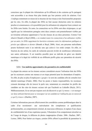   44
conscience que la plupart des informations qu’ils diffusent et des contenus qu’ils partagent
sont accessibles à un réseau bien plus étendu que leur premier cercle de relations. Ceci
s’explique notamment en raison de la structure de leur réseau et des fonctionnalités proposées
par les sites. En effet, la plupart des SNSs ne font aucune distinction entre les relations
proches et connaissances, et la possibilité pour les utilisateurs de catégoriser leurs contacts sur
les SNSs reste limitée. En outre, les connections sur les SNSs sont dites réciproques, ce qui
signifie que les informations partagées entre deux contacts sont potentiellement visibles par
un troisième utilisateur appartenant à l’un des réseaux de ces deux personnes. Comme l’ont
observé Donath et Boyd (2004), « en rendant toutes les connections d’un utilisateur visibles
par un autre, les SNSs suppriment les barrières existantes entre les informations publiques et
privées que diffusent ce dernier (Donath et Boyd, 2004). Ainsi, une personne malveillante
pourra facilement nuire à un individu sans que celui-ci s’en rende compte. En effet, en
fonction du site utilisé, les outils de recherche peuvent révéler de nombreuses informations
aux autres utilisateurs. Il est toutefois possible pour un individu de gérer son identité
numérique et le degré de visibilité de ses différents profils grâce aux paramètres de sécurité
des SNSs.
3.3.3. Une maîtrise approximative des paramètres de confidentialité
	
  
La plupart des auteurs sur les réseaux sociaux considèrent encore l’utilisation faite des SNSs
par les recruteurs comme une menace et un risque potentiel pour les demandeurs d’emplois.
En effet, de plus en plus d’employeurs « google » le nom des candidats afin de connaître leur
identité numérique (Finder, 2006). Pour les postes à hautes responsabilités, les recruteurs
creusent davantage afin de trouver la perle rare, notamment en consultant les profils des
candidats sur des sites de réseaux sociaux tels que Facebook ou LinkedIn (Doyle, 2011).
Malheureusement, ils ne sont pas toujours ravis de découvrir ce qui s’y trouve : « un manager
sur deux utilisant Internet pour se renseigner sur un candidat ne l’embauche pas en raison de
ce qu’il y trouve » (Haefner, 2007).
Certaines informations peuvent effectivement être considérées comme problématiques dans le
cadre d’un recrutement : une surévaluation des compétences et qualifications
professionnelles, un comportement criminel, de mauvaises références, la rupture d’une clause
de confidentialité lors d’une expérience passée, l’illustration d’un comportement alcoolisé ou
de l’usage de drogue, la diffusion de photos inappropriées (Finder, 2006 ; Haefner, 2007 ;
Lorenz, 2009). Pour limiter ces risques, certains SNSs offrent la possibilité de paramétrer le
 
