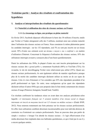   52
Troisième partie : Analyse des résultats et confrontation des
hypothèses
1. Analyse et interprétation des résultats du questionnaire
	
  
1.1.Notoriété et utilisation des sites de réseaux sociaux en France
1.1.1.Le réseautage en ligne, une pratique en pleine maturité
	
  
En février 2013, Facebook dépassait officiellement la barre des 30 millions d’inscrits, tandis
que Twitter et Viadeo atteignaient celle des 5 millions, montrant ainsi une certaine maturité
dans l’utilisation des réseaux sociaux en France. Nous constatons le même phénomène parmi
les candidats interrogés : sur les 132 répondants, seul 5% ne sont pas inscrits sur un réseau
social. 95% d’entre eux estiment avoir un niveau « moyen » ou « confirmé » en matière
d’utilisation d’Internet. Concernant la fréquence d’utilisation des réseaux sociaux, 85% des
utilisateurs interrogés avouent y consacrer plus d’une heure quotidiennement.
Parmi les utilisateurs des SNSs, la plupart d’entre eux sont inscrits principalement sur les
réseaux sociaux dits « grand public », notamment Facebook (88%) et YouTube (72%). En
revanche, le site de microblogging Twitter reste relativement peu utilisé (35%). Quant aux
réseaux sociaux professionnels, ils sont également utilisés de manière significative puisque
plus de la moitié des candidats interrogés déclarent utiliser au moins un de ces types de
réseaux. Cela n’a rien d’étonnant si l’on considère que 83% des répondants possèdent d’un
profil professionnel en ligne. En outre, nous soulignerons qu’un quart des répondants
déclarent utiliser d’autres SNSs que ceux proposés dans la liste initial, notamment des réseaux
sociaux d’usage (Pinterest, Instagram, SoundCloud, Tumblr).
Ces résultats confirment les tendances mises en avant dans nos analyses précédentes selon
laquelle « 4 internautes français sur 5 seraient membres d’un réseau social et chaque
internaute est inscrit en moyenne inscrit sur 3,5 réseaux ou médias sociaux » (Etude IFOP,
2012). Nous noterons notamment une forte présence sur les réseaux sociaux professionnels.
En effet, leurs utilisations semblent désormais incontournables pour tout individu désireux de
construire ou d’entretenir ses contacts professionnels. Nous ne pouvons donc pas parler de
simple « tendance » lorsque l’on aborde les réseaux sociaux : il s’agit effectivement d’un
média désormais bien implantés dans nos habitudes quotidiennes, ce qui n’était pas le cas il y
a encore quelques années.
 
