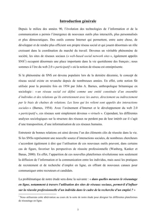   5
Introduction générale
Depuis le milieu des années 90, l’évolution des technologies de l’information et de la
communication a permis l’émergence de nouveaux outils plus interactifs, plus personnalisés
et plus démocratiques. Des outils comme Internet qui permettent, entre autre chose, de
développer et de rendre plus efficient son propre réseau social et qui jouent désormais un rôle
croissant dans la coordination du marché du travail. Devenus un véritable phénomène de
société, les sites de réseaux sociaux (« web-based social network sites », également appelés
SNS1
) occupent désormais une place importante dans la vie quotidienne des français ; nous
sommes à l’ère du web 2.0 « participatif » où la notion de réseau est omniprésente.
Si le phénomène de SNS est devenu populaire lors de la dernière décennie, le concept de
réseau social existe en revanche depuis de nombreuses années. En effet, cette notion fût
utilisée pour la première fois en 1954 par John A. Barnes, anthropologue britannique en
sociologie : « un réseau social est défini comme une entité constituée d’un ensemble
d’individus et des relations qu’ils entretiennent avec les autres, directement ou indirectement
par le biais de chaînes de relations. Les liens qui les relient sont appelés des interactions
sociales » (Barnes, 1954). Avec l’avènement d’Internet et le développement du web 2.0
« participatif », ces réseaux sont simplement devenus « virtuels ». Cependant, les différentes
analyses sociologiques sur la structure des réseaux ne perdent pas de leur intérêt car il s’agit
d’une transposition, d’une informatisation de ces réseaux humains.
Entretenir de bonnes relations est ainsi devenu l’un des éléments clés de réussite dans la vie.
Si les SNSs représentent une nouvelle source d’interactions sociales, de nombreux chercheurs
s’accordent également à dire que l’utilisation de ces nouveaux outils peuvent, dans certains
cas de figure, favoriser les perspectives de réussite professionnelle (Wanberg, Kanker et
Banas, 2000). En effet, l’apparition de ces nouvelles plateformes révolutionne non seulement
la diffusion de l’information et la communication entre les individus, mais aussi les pratiques
de recrutement et de recherche d’emploi en ligne, en offrant de nouveaux canaux pour
communiquer entre recruteurs et candidats.
La problématique de notre étude sera donc la suivante : « dans quelles mesures le réseautage
en ligne, notamment à travers l’utilisation des sites de réseaux sociaux, permet-il d’influer
sur la réussite professionnelle d’un individu dans le cadre de la recherche d’un emploi ? »
	
  	
  	
  	
  	
  	
  	
  	
  	
  	
  	
  	
  	
  	
  	
  	
  	
  	
  	
  	
  	
  	
  	
  	
  	
  	
  	
  	
  	
  	
  	
  	
  	
  	
  	
  	
  	
  	
  	
  	
  	
  	
  	
  	
  	
  	
  	
  	
  	
  	
  	
  	
  	
  	
  	
  	
  
1
Nous utiliserons cette abréviation au cours de la suite de notre étude pour désigner les différentes plateformes
de réseautage en ligne.
 