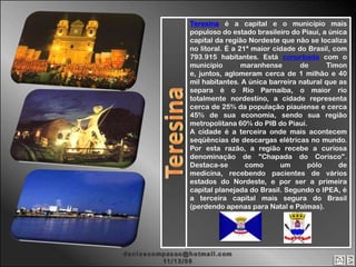 Teresina é a capital e o município mais
populoso do estado brasileiro do Piauí, a única
capital da região Nordeste que não se localiza
no litoral. É a 21ª maior cidade do Brasil, com
793.915 habitantes. Está conurbada com o
município        maranhense       de     Timon
e, juntos, aglomeram cerca de 1 milhão e 40
mil habitantes. A única barreira natural que as
separa é o Rio Parnaíba, o maior rio
totalmente nordestino, a cidade representa
cerca de 25% da população piauiense e cerca
45% de sua economia, sendo sua região
metropolitana 60% do PIB do Piauí.
A cidade é a terceira onde mais acontecem
seqüências de descargas elétricas no mundo.
Por esta razão, a região recebe a curiosa
denominação de "Chapada do Corisco".
Destaca-se        como      um      pólo     de
medicina, recebendo pacientes de vários
estados do Nordeste, e por ser a primeira
capital planejada do Brasil. Segundo o IPEA, é
a terceira capital mais segura do Brasil
(perdendo apenas para Natal e Palmas).
 