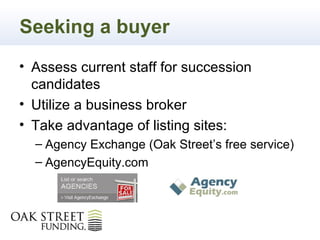 Seeking a buyer
• Assess current staff for succession
  candidates
• Utilize a business broker
• Take advantage of listing sites:
  – Agency Exchange (Oak Street’s free service)
  – AgencyEquity.com
 