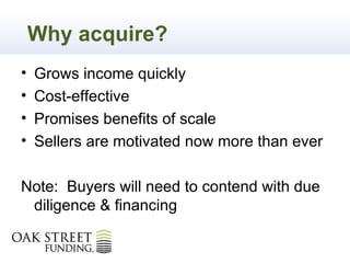 Why acquire?
•   Grows income quickly
•   Cost-effective
•   Promises benefits of scale
•   Sellers are motivated now more than ever

Note: Buyers will need to contend with due
 diligence & financing
 