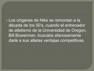 Los orígenes de Nike se remontan a la 
década de los 50’s, cuando el entrenador 
de atletismo de la Universidad de Oregon, 
Bill Bowerman, buscaba afanosamente 
darle a sus atletas ventajas competitivas. 
 