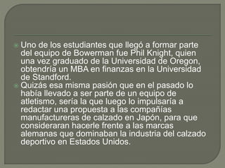  Uno de los estudiantes que llegó a formar parte 
del equipo de Bowerman fue Phil Knight, quien 
una vez graduado de la Universidad de Oregon, 
obtendría un MBA en finanzas en la Universidad 
de Standford. 
 Quizás esa misma pasión que en el pasado lo 
había llevado a ser parte de un equipo de 
atletismo, sería la que luego lo impulsaría a 
redactar una propuesta a las compañías 
manufactureras de calzado en Japón, para que 
consideraran hacerle frente a las marcas 
alemanas que dominaban la industria del calzado 
deportivo en Estados Unidos. 
 