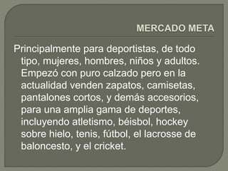 Principalmente para deportistas, de todo 
tipo, mujeres, hombres, niños y adultos. 
Empezó con puro calzado pero en la 
actualidad venden zapatos, camisetas, 
pantalones cortos, y demás accesorios, 
para una amplia gama de deportes, 
incluyendo atletismo, béisbol, hockey 
sobre hielo, tenis, fútbol, el lacrosse de 
baloncesto, y el cricket. 
 