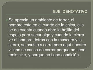 Se aprecia un ambiente de terror, el 
hombre esta en el cuarto de la chica, ella 
se da cuenta cuando abre la hojilla del 
espejo para sacar algo y cuando la cierra 
ve al hombre detrás con la mascara y la 
sierra, se asusta y corre pero aquí nuestro 
villano se cansa de correr porque no tiene 
tenis nike, y porque no tiene condición. 
 