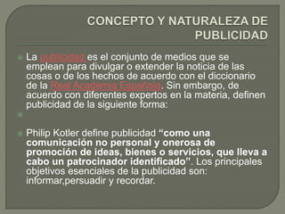  La publicidad es el conjunto de medios que se 
emplean para divulgar o extender la noticia de las 
cosas o de los hechos de acuerdo con el diccionario 
de la Real Academia Española. Sin embargo, de 
acuerdo con diferentes expertos en la materia, definen 
publicidad de la siguiente forma: 
 
 Philip Kotler define publicidad “como una 
comunicación no personal y onerosa de 
promoción de ideas, bienes o servicios, que lleva a 
cabo un patrocinador identificado”. Los principales 
objetivos esenciales de la publicidad son: 
informar,persuadir y recordar. 
 