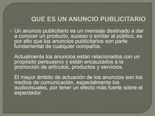  Un anuncio publicitario es un mensaje destinado a dar 
a conocer un producto, suceso o similar al público, es 
por ello que los anuncios publicitarios son parte 
fundamental de cualquier compañía. 
Actualmente los anuncios están relacionados con un 
propósito persuasivo y están encauzados a la 
promoción de artículos, productos y servicios. 
El mayor ámbito de actuación de los anuncios son los 
medios de comunicación, especialmente los 
audiovisuales, por tener un efecto más fuerte sobre el 
espectador. 
 