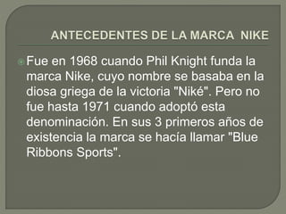 Fue en 1968 cuando Phil Knight funda la 
marca Nike, cuyo nombre se basaba en la 
diosa griega de la victoria "Niké". Pero no 
fue hasta 1971 cuando adoptó esta 
denominación. En sus 3 primeros años de 
existencia la marca se hacía llamar "Blue 
Ribbons Sports". 
 