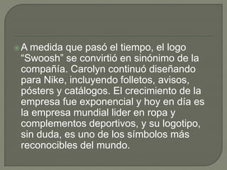 A medida que pasó el tiempo, el logo 
“Swoosh” se convirtió en sinónimo de la 
compañía. Carolyn continuó diseñando 
para Nike, incluyendo folletos, avisos, 
pósters y catálogos. El crecimiento de la 
empresa fue exponencial y hoy en día es 
la empresa mundial lider en ropa y 
complementos deportivos, y su logotipo, 
sin duda, es uno de los símbolos más 
reconocibles del mundo. 
 