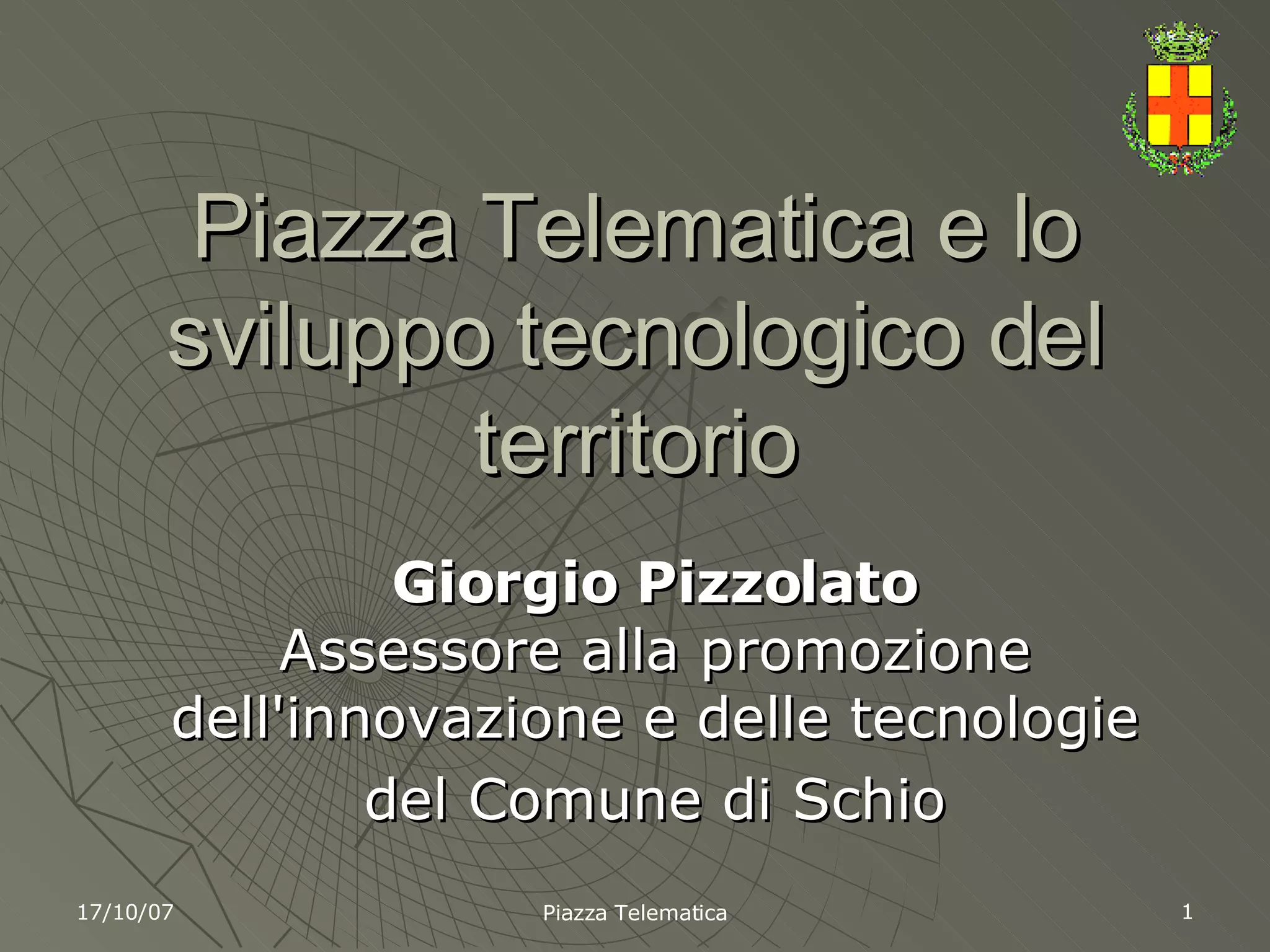 Piazza Telematica e lo sviluppo tecnologico del territorio Giorgio Pizzolato Assessore alla promozione dell'innovazione e delle tecnologie del Comune di Schio 17/10/07 Piazza Telematica 