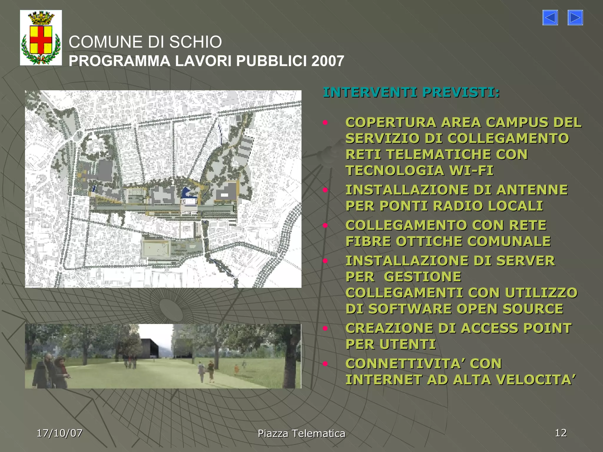 INTERVENTI PREVISTI: COPERTURA AREA CAMPUS DEL SERVIZIO DI COLLEGAMENTO RETI TELEMATICHE CON TECNOLOGIA WI-FI INSTALLAZIONE DI ANTENNE PER PONTI RADIO LOCALI COLLEGAMENTO CON RETE FIBRE OTTICHE COMUNALE  INSTALLAZIONE DI SERVER PER  GESTIONE COLLEGAMENTI CON UTILIZZO DI SOFTWARE OPEN SOURCE CREAZIONE DI ACCESS POINT PER UTENTI  CONNETTIVITA’ CON INTERNET AD ALTA VELOCITA’ COMUNE DI SCHIO PROGRAMMA LAVORI PUBBLICI 2007 17/10/07 Piazza Telematica 