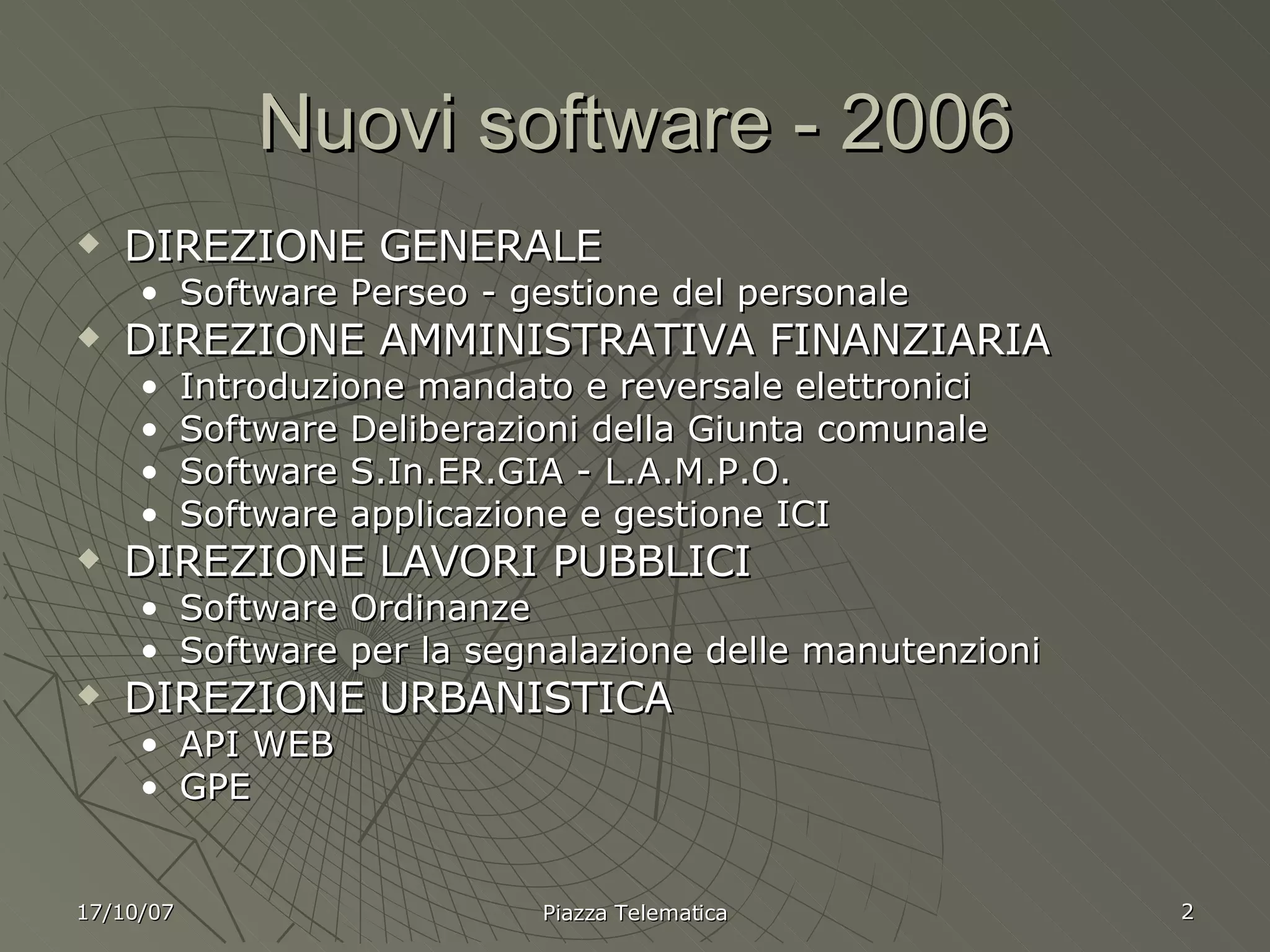 Nuovi software - 2006 DIREZIONE GENERALE Software Perseo - gestione del personale DIREZIONE AMMINISTRATIVA FINANZIARIA Introduzione mandato e reversale elettronici Software Deliberazioni della Giunta comunale Software S.In.ER.GIA - L.A.M.P.O. Software applicazione e gestione ICI DIREZIONE LAVORI PUBBLICI Software Ordinanze Software per la segnalazione delle manutenzioni DIREZIONE URBANISTICA API WEB GPE 17/10/07 Piazza Telematica 