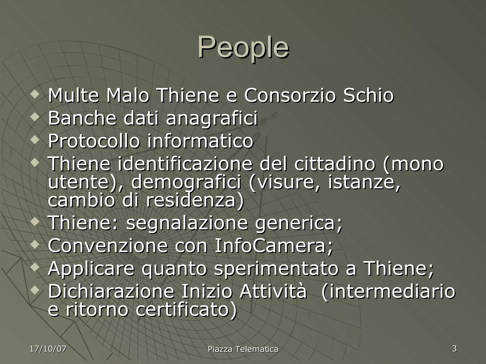 People Multe Malo Thiene e Consorzio Schio Banche dati anagrafici Protocollo informatico Thiene identificazione del cittadino (mono utente), demografici (visure, istanze, cambio di residenza) Thiene: segnalazione generica; Convenzione con InfoCamera; Applicare quanto sperimentato a Thiene; Dichiarazione Inizio Attività  (intermediario e ritorno certificato) 17/10/07 Piazza Telematica 